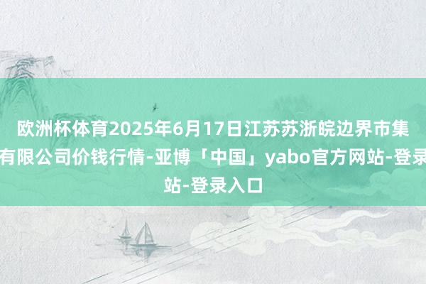 欧洲杯体育2025年6月17日江苏苏浙皖边界市集发展有限公司价钱行情-亚博「中国」yabo官方网站-登录入口