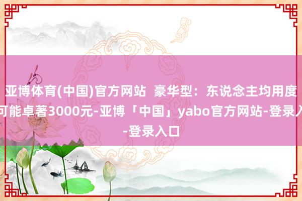 亚博体育(中国)官方网站  豪华型：东说念主均用度则可能卓著3000元-亚博「中国」yabo官方网站-登录入口