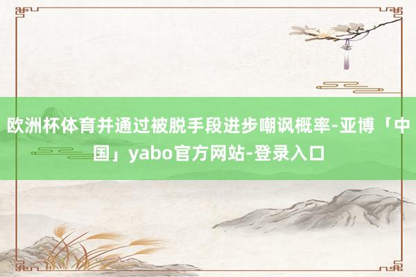 欧洲杯体育并通过被脱手段进步嘲讽概率-亚博「中国」yabo官方网站-登录入口