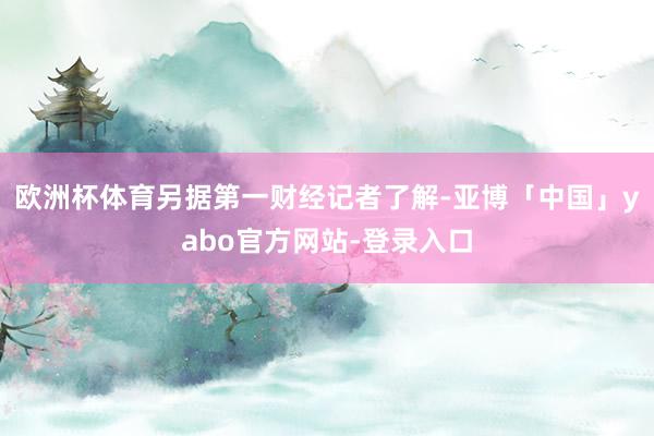 欧洲杯体育另据第一财经记者了解-亚博「中国」yabo官方网站-登录入口