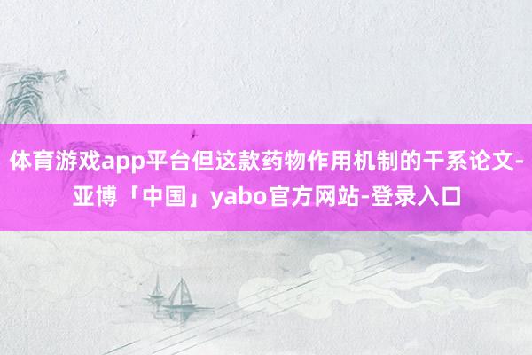 体育游戏app平台但这款药物作用机制的干系论文-亚博「中国」yabo官方网站-登录入口