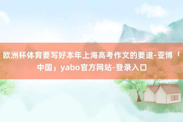 欧洲杯体育要写好本年上海高考作文的要道-亚博「中国」yabo官方网站-登录入口
