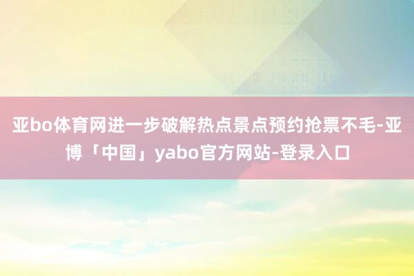 亚bo体育网进一步破解热点景点预约抢票不毛-亚博「中国」yabo官方网站-登录入口