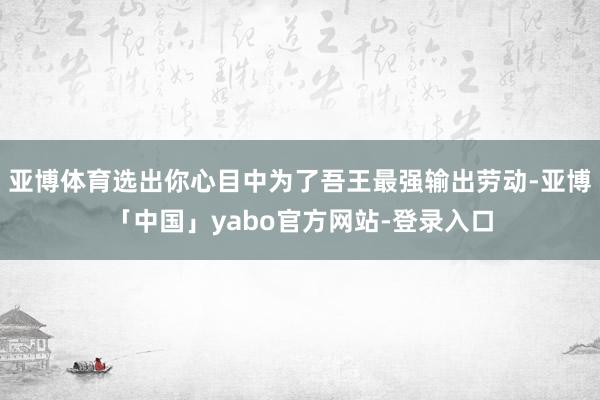 亚博体育选出你心目中为了吾王最强输出劳动-亚博「中国」yabo官方网站-登录入口