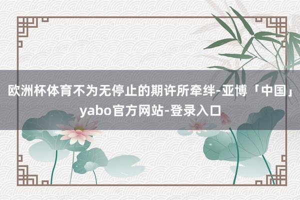 欧洲杯体育不为无停止的期许所牵绊-亚博「中国」yabo官方网站-登录入口