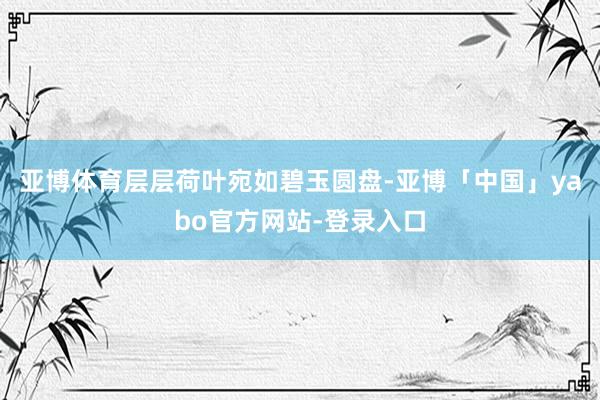 亚博体育层层荷叶宛如碧玉圆盘-亚博「中国」yabo官方网站-登录入口