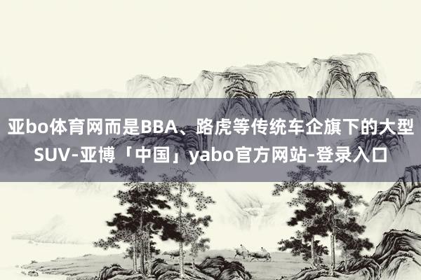 亚bo体育网而是BBA、路虎等传统车企旗下的大型SUV-亚博「中国」yabo官方网站-登录入口