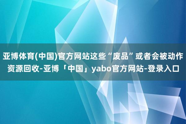 亚博体育(中国)官方网站这些“废品”或者会被动作资源回收-亚博「中国」yabo官方网站-登录入口