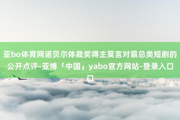 亚bo体育网诺贝尔体裁奖得主莫言对霸总类短剧的公开点评-亚博「中国」yabo官方网站-登录入口