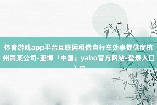 体育游戏app平台互联网租借自行车处事提供商杭州青某公司-亚博「中国」yabo官方网站-登录入口