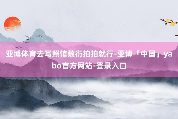 亚博体育去写照馆敷衍拍拍就行-亚博「中国」yabo官方网站-登录入口