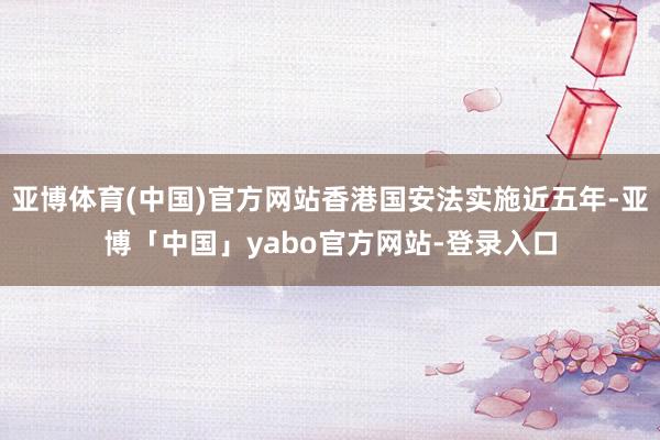 亚博体育(中国)官方网站香港国安法实施近五年-亚博「中国」yabo官方网站-登录入口
