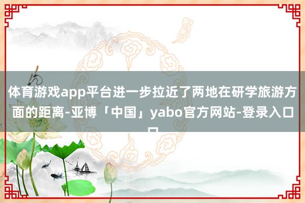 体育游戏app平台进一步拉近了两地在研学旅游方面的距离-亚博「中国」yabo官方网站-登录入口