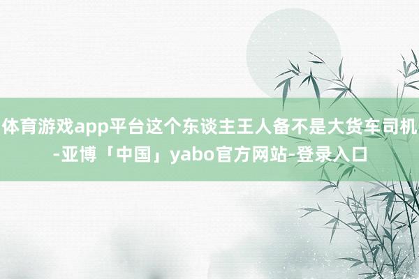 体育游戏app平台这个东谈主王人备不是大货车司机-亚博「中国」yabo官方网站-登录入口