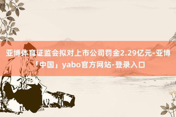 亚博体育证监会拟对上市公司罚金2.29亿元-亚博「中国」yabo官方网站-登录入口