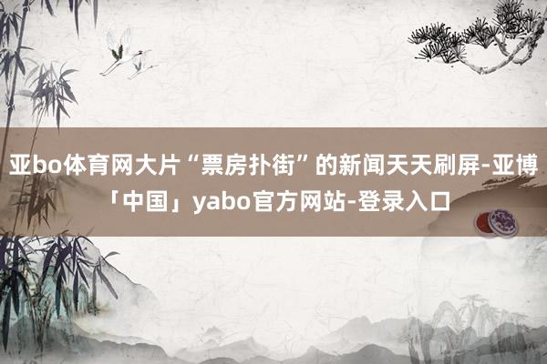 亚bo体育网大片“票房扑街”的新闻天天刷屏-亚博「中国」yabo官方网站-登录入口