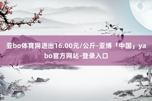 亚bo体育网进出16.00元/公斤-亚博「中国」yabo官方网站-登录入口