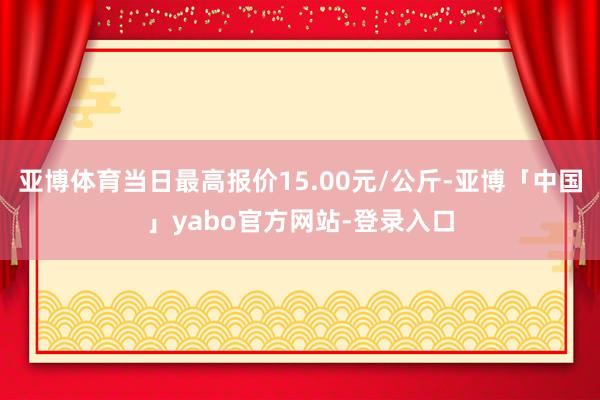 亚博体育当日最高报价15.00元/公斤-亚博「中国」yabo官方网站-登录入口