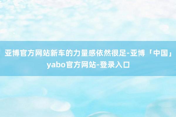 亚博官方网站新车的力量感依然很足-亚博「中国」yabo官方网站-登录入口
