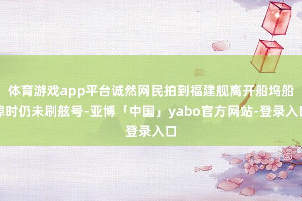 体育游戏app平台诚然网民拍到福建舰离开船坞船埠时仍未刷舷号-亚博「中国」yabo官方网站-登录入口