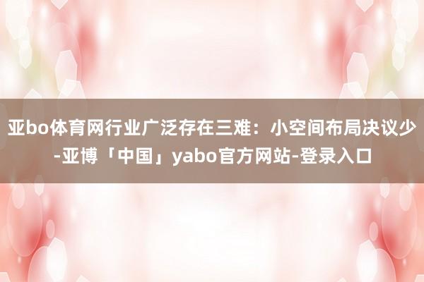 亚bo体育网行业广泛存在三难：小空间布局决议少-亚博「中国」yabo官方网站-登录入口