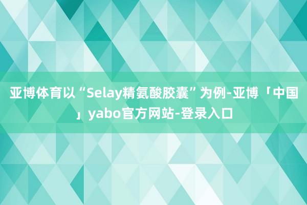 亚博体育以“Selay精氨酸胶囊”为例-亚博「中国」yabo官方网站-登录入口