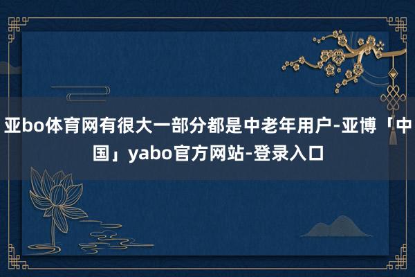 亚bo体育网有很大一部分都是中老年用户-亚博「中国」yabo官方网站-登录入口