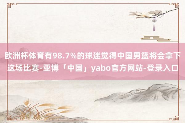 欧洲杯体育有98.7%的球迷觉得中国男篮将会拿下这场比赛-亚博「中国」yabo官方网站-登录入口