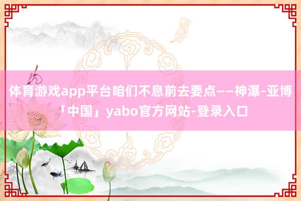 体育游戏app平台咱们不息前去要点——神瀑-亚博「中国」yabo官方网站-登录入口