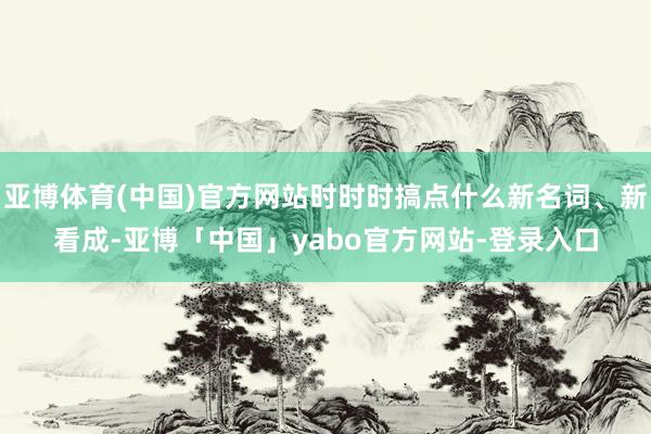 亚博体育(中国)官方网站时时时搞点什么新名词、新看成-亚博「中国」yabo官方网站-登录入口