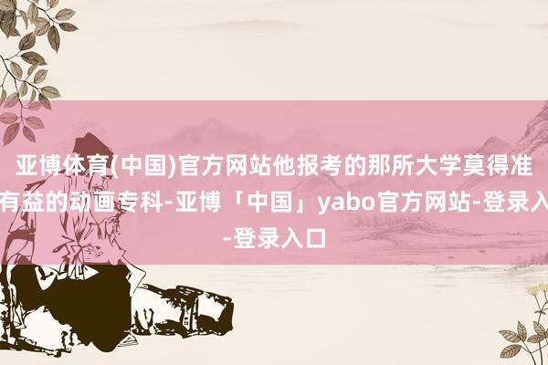 亚博体育(中国)官方网站他报考的那所大学莫得准备有益的动画专科-亚博「中国」yabo官方网站-登录入口