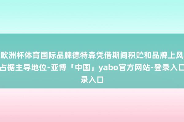 欧洲杯体育国际品牌德特森凭借期间积贮和品牌上风占据主导地位-亚博「中国」yabo官方网站-登录入口