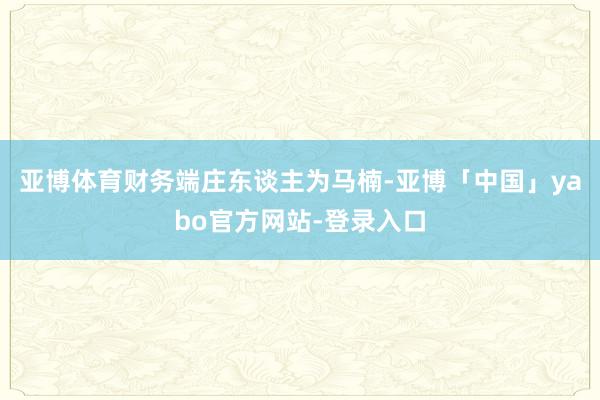 亚博体育财务端庄东谈主为马楠-亚博「中国」yabo官方网站-登录入口
