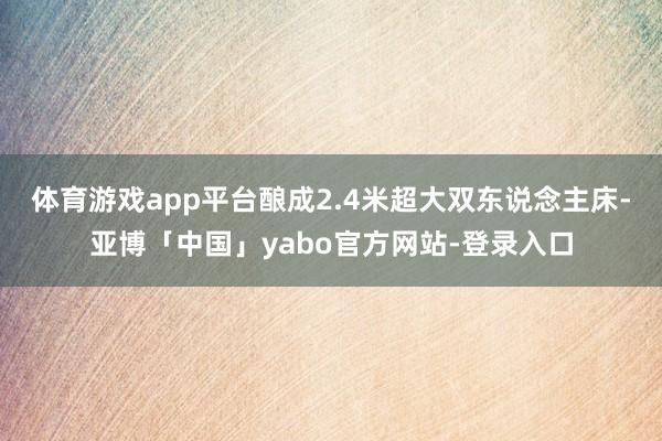 体育游戏app平台酿成2.4米超大双东说念主床-亚博「中国」yabo官方网站-登录入口