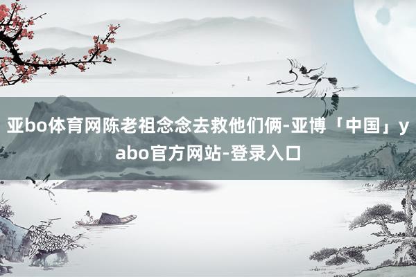 亚bo体育网陈老祖念念去救他们俩-亚博「中国」yabo官方网站-登录入口