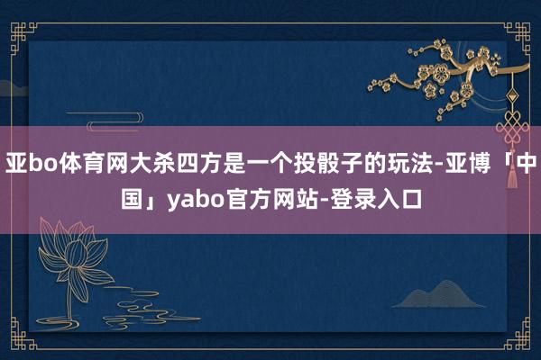 亚bo体育网大杀四方是一个投骰子的玩法-亚博「中国」yabo官方网站-登录入口