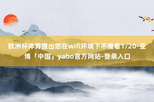 欧洲杯体育提出您在wifi环境下不雅看1/20-亚博「中国」yabo官方网站-登录入口