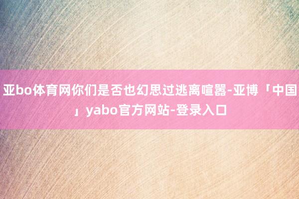 亚bo体育网你们是否也幻思过逃离喧嚣-亚博「中国」yabo官方网站-登录入口