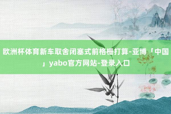 欧洲杯体育新车取舍闭塞式前格栅打算-亚博「中国」yabo官方网站-登录入口