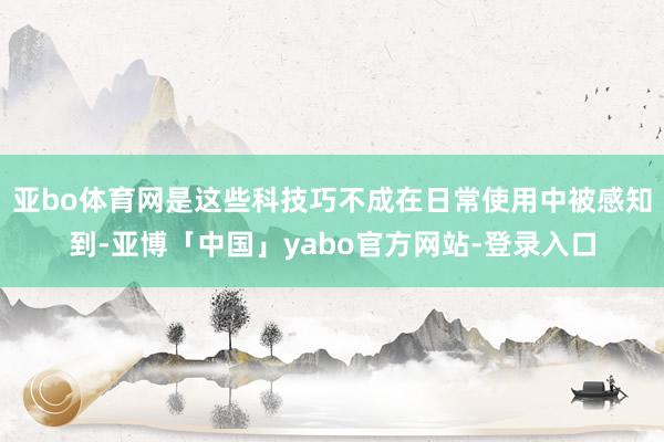 亚bo体育网是这些科技巧不成在日常使用中被感知到-亚博「中国」yabo官方网站-登录入口