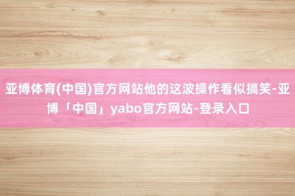 亚博体育(中国)官方网站他的这波操作看似搞笑-亚博「中国」yabo官方网站-登录入口