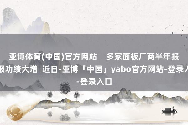 亚博体育(中国)官方网站    多家面板厂商半年报预报功绩大增  近日-亚博「中国」yabo官方网站-登录入口