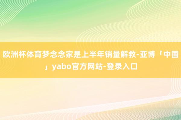 欧洲杯体育梦念念家是上半年销量解救-亚博「中国」yabo官方网站-登录入口