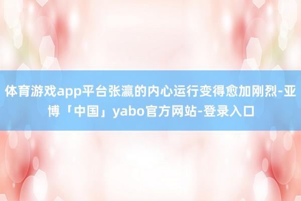 体育游戏app平台张瀛的内心运行变得愈加刚烈-亚博「中国」yabo官方网站-登录入口
