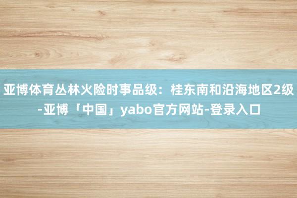 亚博体育丛林火险时事品级：桂东南和沿海地区2级-亚博「中国」yabo官方网站-登录入口