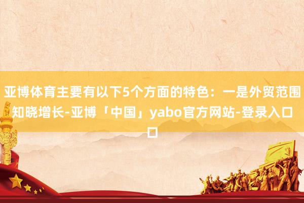 亚博体育主要有以下5个方面的特色：一是外贸范围知晓增长-亚博「中国」yabo官方网站-登录入口