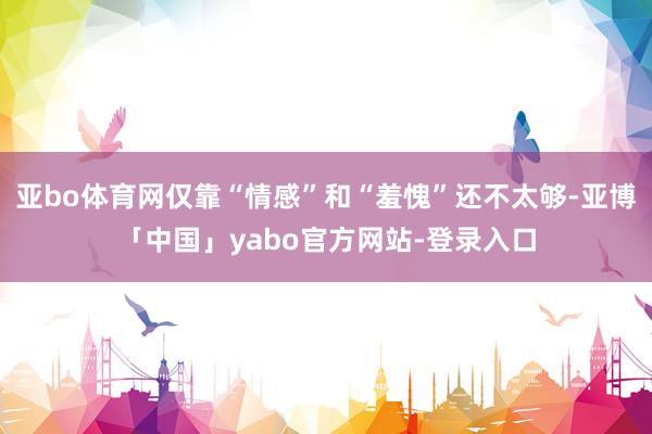 亚bo体育网仅靠“情感”和“羞愧”还不太够-亚博「中国」yabo官方网站-登录入口