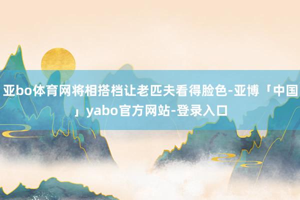 亚bo体育网将相搭档让老匹夫看得脸色-亚博「中国」yabo官方网站-登录入口