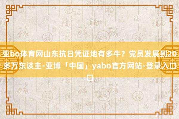 亚bo体育网山东抗日凭证地有多牛？党员发展到20多万东谈主-亚博「中国」yabo官方网站-登录入口