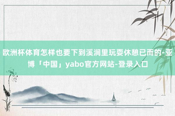 欧洲杯体育怎样也要下到溪涧里玩耍休憩已而的-亚博「中国」yabo官方网站-登录入口